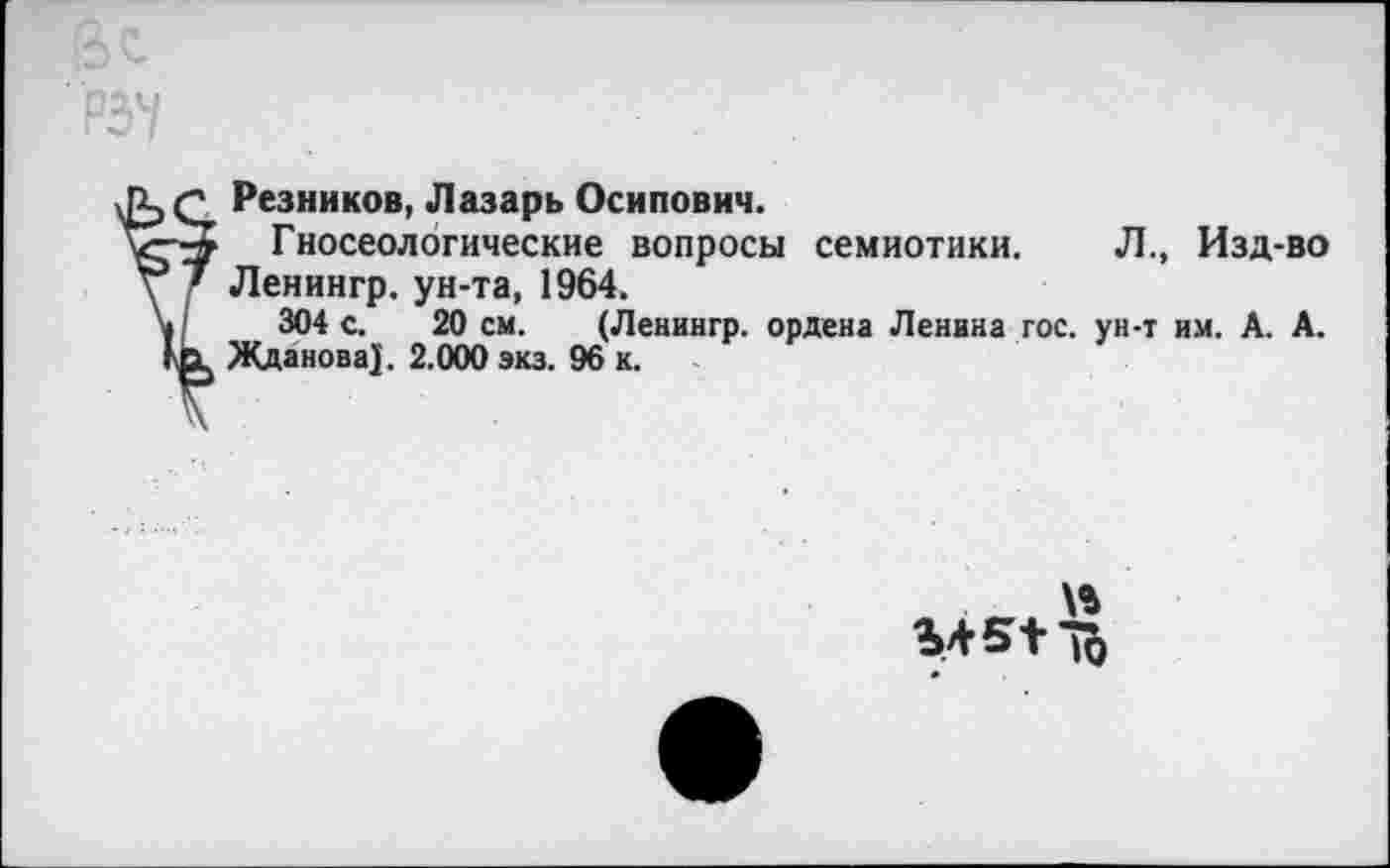 ﻿Резников, Лазарь Осипович.
Гносеологические вопросы семиотики. Л., Изд-во Ленингр. ун-та, 1964.
304 с. 20 см. (Ленингр. ордена Ленина гос. ун-т им. А. А. Жданова)'. 2.000 экз. 96 к.
\%